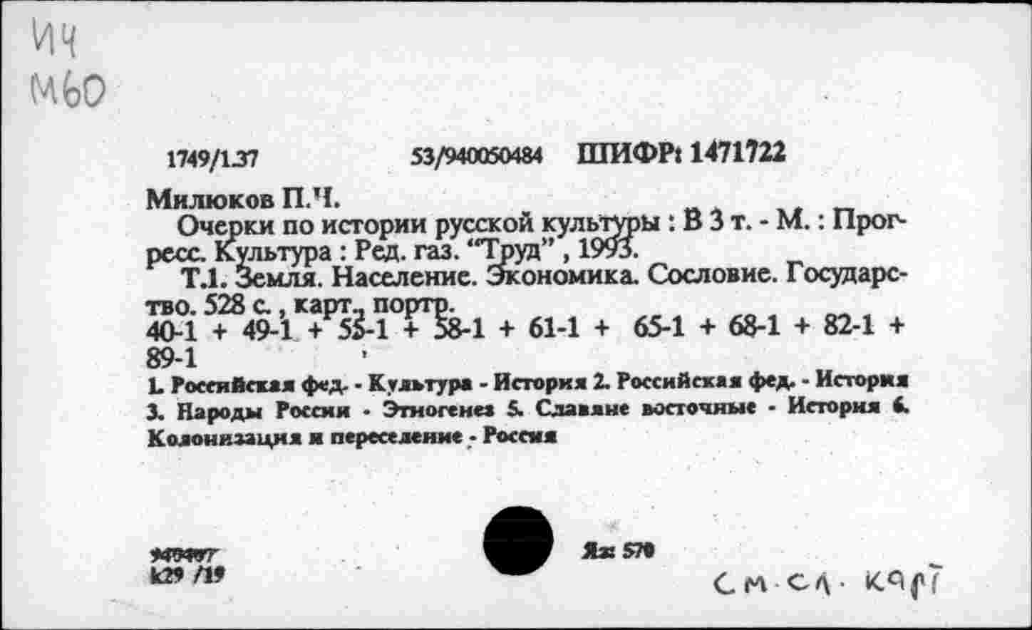 ﻿ич
мьо
1749/137	53/940050484 ШИФР» 1471722
Милюков П.Ч.
Очерки по истории русской культуры : В 3 т. - М.: Прогресс. Культура : Ред. газ. “Труд” , 1993.
Т.1. Земля. Население. Экономика. Сословие. Государство. 528 с , карт- портр.
40-1 + 49-1 + 55-1 + 58-1 + 61-1 + 65-1 + 68-1 + 82-1 + 89-1
Ъ Российская фед. - Культура - История 2. Российская фед. - История 3. Народы Россия ■ Этногенез 5. Славяне восточные - История 4. Колонизация я переселение - Россия
•ЮТГГ
К» П9

СМ С/\